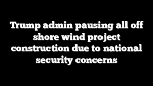 Trump admin pausing all off shore wind project construction due to national security concerns