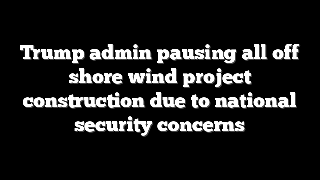 Trump admin pausing all off shore wind project construction due to national security concerns