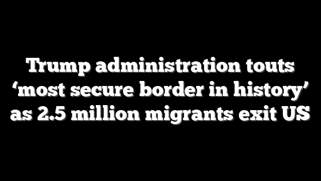 Trump administration touts ‘most secure border in history’ as 2.5 million migrants exit US