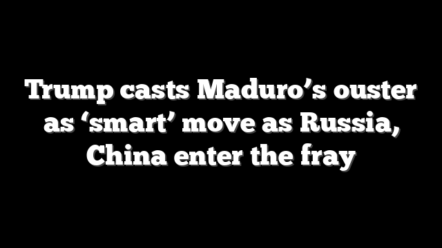 Trump casts Maduro’s ouster as ‘smart’ move as Russia, China enter the fray