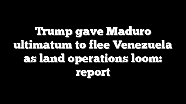 Trump gave Maduro ultimatum to flee Venezuela as land operations loom: report