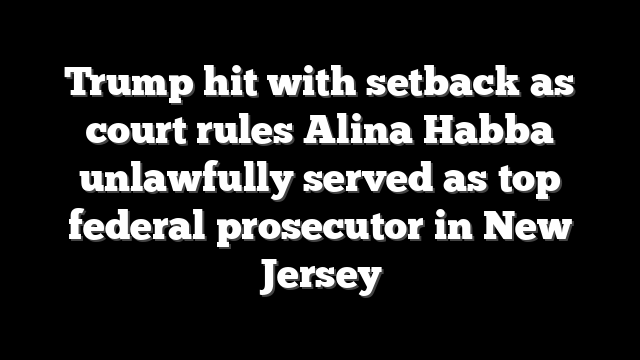 Trump hit with setback as court rules Alina Habba unlawfully served as top federal prosecutor in New Jersey