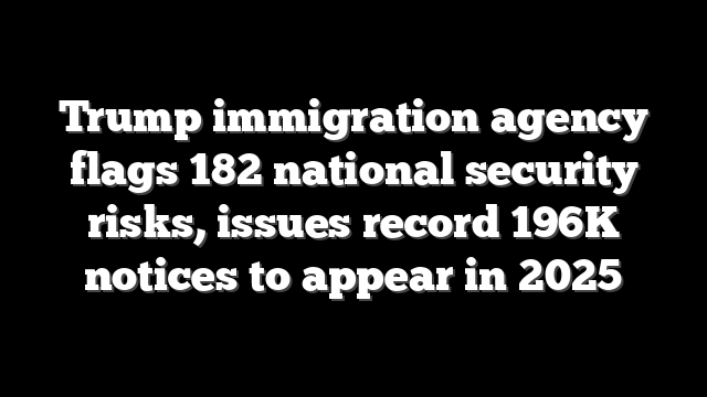 Trump immigration agency flags 182 national security risks, issues record 196K notices to appear in 2025