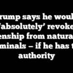 Trump says he would ‘absolutely’ revoke citizenship from naturalized criminals — if he has the authority