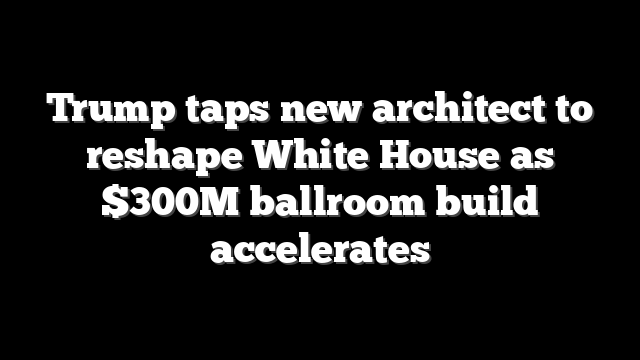 Trump taps new architect to reshape White House as $300M ballroom build accelerates
