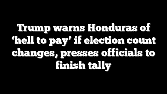 Trump warns Honduras of ‘hell to pay’ if election count changes, presses officials to finish tally