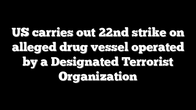 US carries out 22nd strike on alleged drug vessel operated by a Designated Terrorist Organization