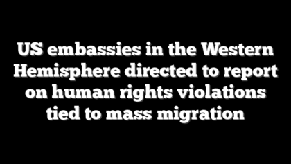 US embassies in the Western Hemisphere directed to report on human rights violations tied to mass migration