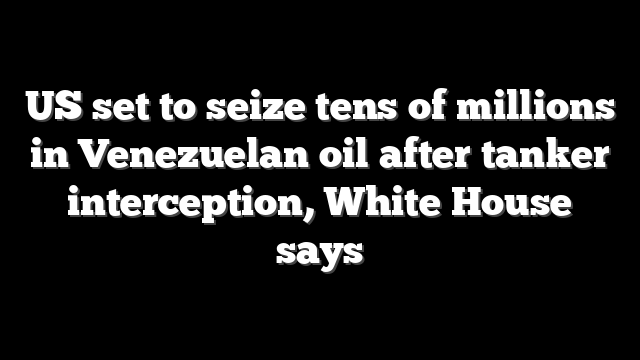 US set to seize tens of millions in Venezuelan oil after tanker interception, White House says