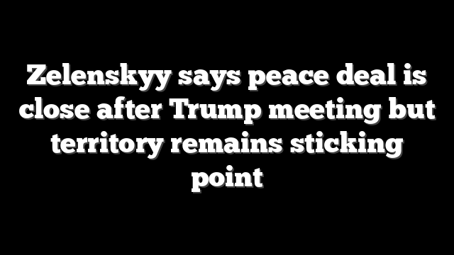 Zelenskyy says peace deal is close after Trump meeting but territory remains sticking point