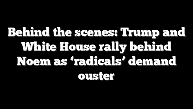 Behind the scenes: Trump and White House rally behind Noem as ‘radicals’ demand ouster