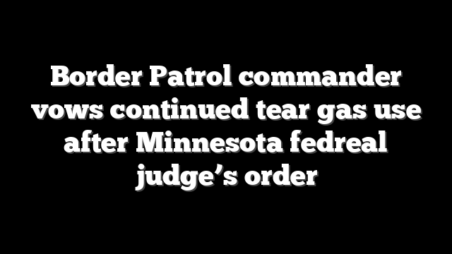 Border Patrol commander vows continued tear gas use after Minnesota fedreal judge’s order
