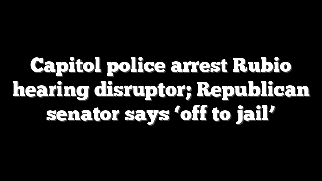 Capitol police arrest Rubio hearing disruptor; Republican senator says ‘off to jail’