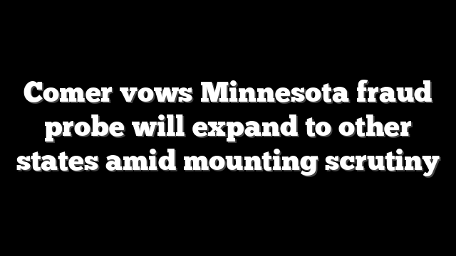 Comer vows Minnesota fraud probe will expand to other states amid mounting scrutiny