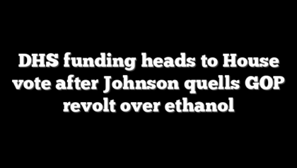 DHS funding heads to House vote after Johnson quells GOP revolt over ethanol