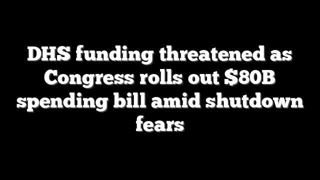 DHS funding threatened as Congress rolls out $80B spending bill amid shutdown fears