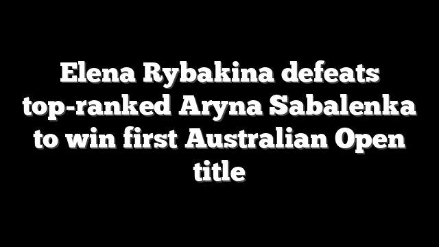 Elena Rybakina defeats top-ranked Aryna Sabalenka to win first Australian Open title