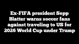 Ex-FIFA president Sepp Blatter warns soccer fans against traveling to US for 2026 World Cup under Trump