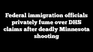 Federal immigration officials privately fume over DHS claims after deadly Minnesota shooting