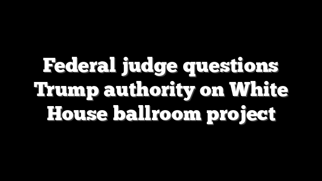 Federal judge questions Trump authority on White House ballroom project