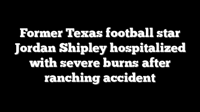 Former Texas football star Jordan Shipley hospitalized with severe burns after ranching accident
