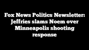 Fox News Politics Newsletter: Jeffries slams Noem over Minneapolis shooting response