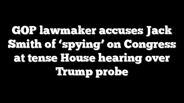 GOP lawmaker accuses Jack Smith of ‘spying’ on Congress at tense House hearing over Trump probe