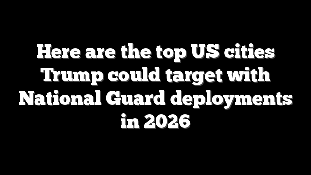 Here are the top US cities Trump could target with National Guard deployments in 2026