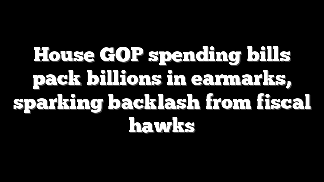 House GOP spending bills pack billions in earmarks, sparking backlash from fiscal hawks
