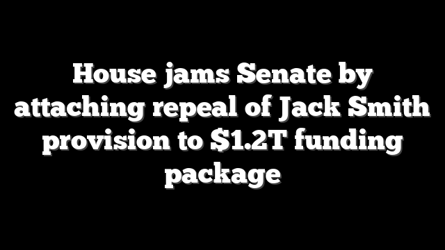 House jams Senate by attaching repeal of Jack Smith provision to $1.2T funding package