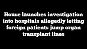 House launches investigation into hospitals allegedly letting foreign patients jump organ transplant lines