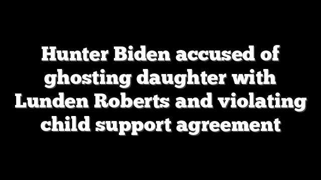 Hunter Biden accused of ghosting daughter with Lunden Roberts and violating child support agreement