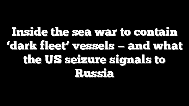 Inside the sea war to contain ‘dark fleet’ vessels — and what the US seizure signals to Russia