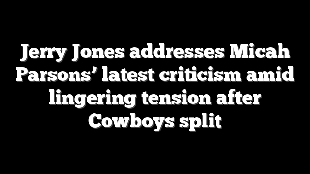 Jerry Jones addresses Micah Parsons’ latest criticism amid lingering tension after Cowboys split