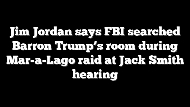 Jim Jordan says FBI searched Barron Trump’s room during Mar-a-Lago raid at Jack Smith hearing