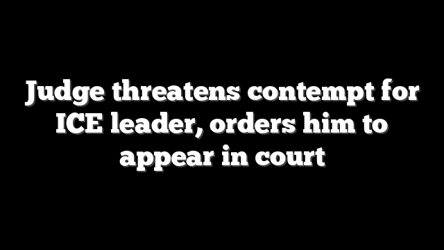 Judge threatens contempt for ICE leader, orders him to appear in court
