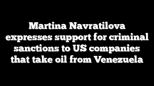 Martina Navratilova expresses support for criminal sanctions to US companies that take oil from Venezuela