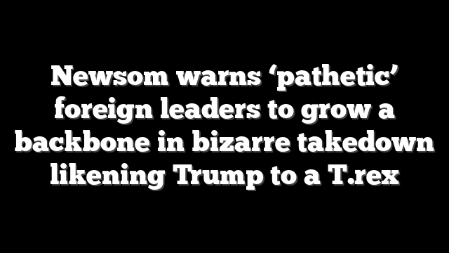 Newsom warns ‘pathetic’ foreign leaders to grow a backbone in bizarre takedown likening Trump to a T.rex