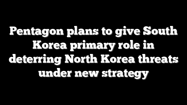 Pentagon plans to give South Korea primary role in deterring North Korea threats under new strategy
