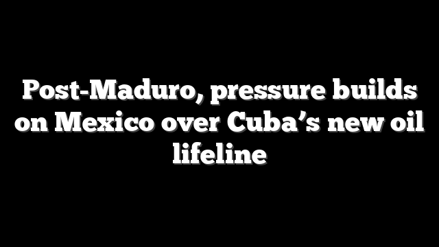 Post-Maduro, pressure builds on Mexico over Cuba’s new oil lifeline