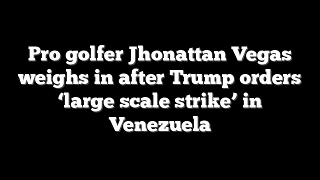 Pro golfer Jhonattan Vegas weighs in after Trump orders ‘large scale strike’ in Venezuela