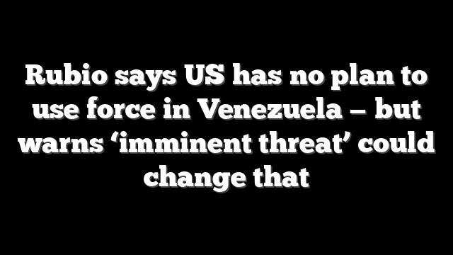 Rubio says US has no plan to use force in Venezuela — but warns ‘imminent threat’ could change that
