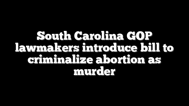 South Carolina GOP lawmakers introduce bill to criminalize abortion as murder
