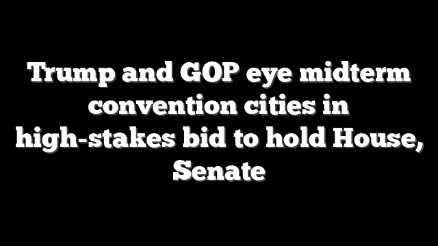 Trump and GOP eye midterm convention cities in high-stakes bid to hold House, Senate
