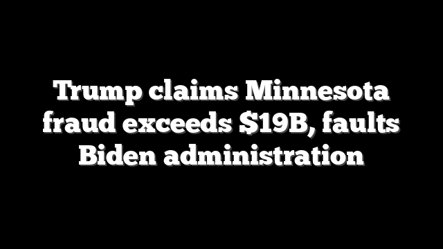 Trump claims Minnesota fraud exceeds $19B, faults Biden administration
