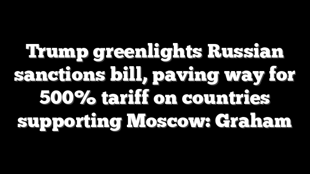 Trump greenlights Russian sanctions bill, paving way for 500% tariff on countries supporting Moscow: Graham