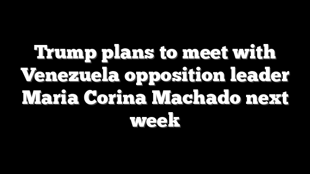 Trump plans to meet with Venezuela opposition leader Maria Corina Machado next week