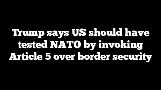 Trump says US should have tested NATO by invoking Article 5 over border security