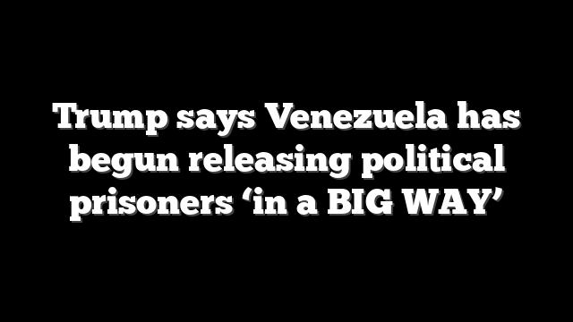 Trump says Venezuela has begun releasing political prisoners ‘in a BIG WAY’