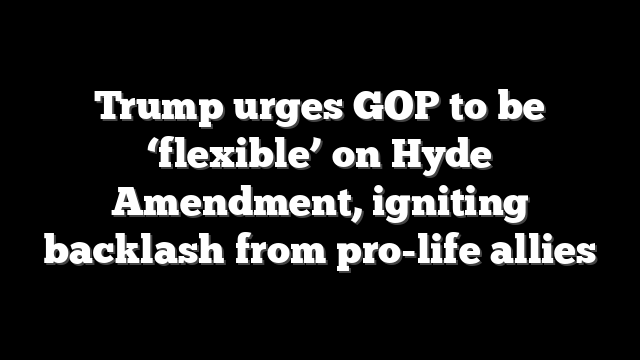 Trump urges GOP to be ‘flexible’ on Hyde Amendment, igniting backlash from pro-life allies